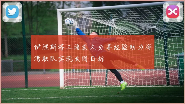 伊涅斯塔三语发文分享经验助力海湾联队实现共同目标