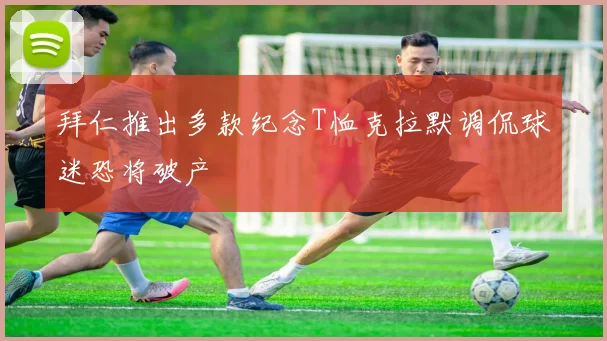 拜仁推出多款纪念T恤克拉默调侃球迷恐将破产