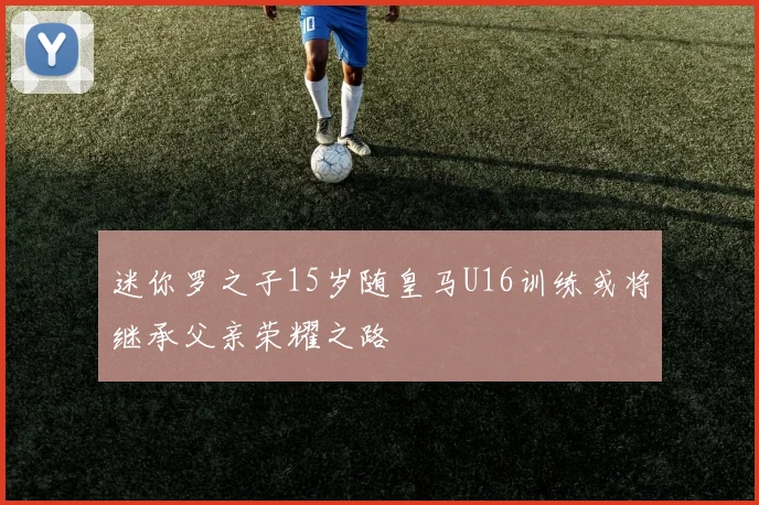 迷你罗之子15岁随皇马U16训练或将继承父亲荣耀之路
