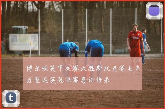 博尔顿英甲决赛大胜斯托克港七年后重返英冠联赛喜讯传来