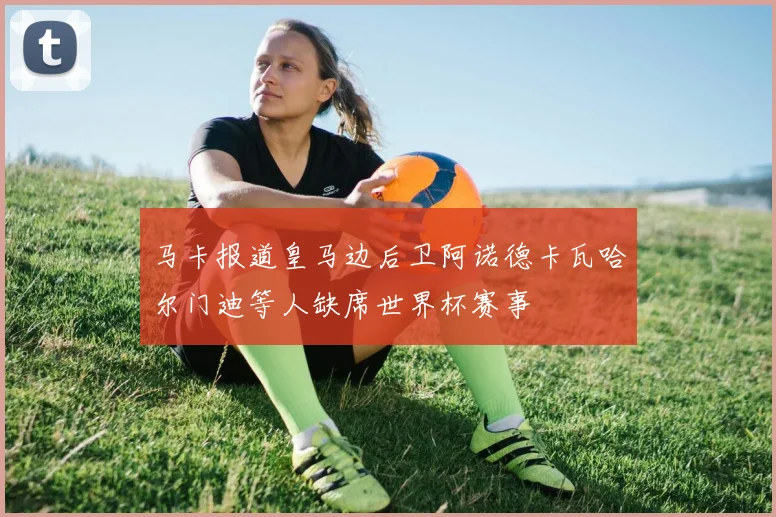 马卡报道皇马边后卫阿诺德卡瓦哈尔门迪等人缺席世界杯赛事