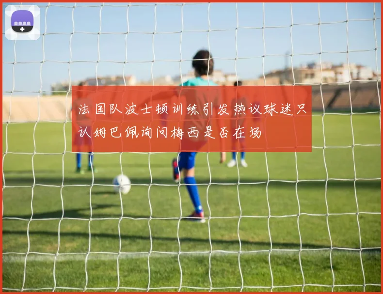 法国队波士顿训练引发热议球迷只认姆巴佩询问梅西是否在场