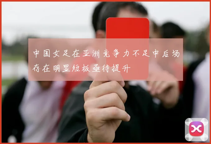 中国女足在亚洲竞争力不足中后场存在明显短板亟待提升