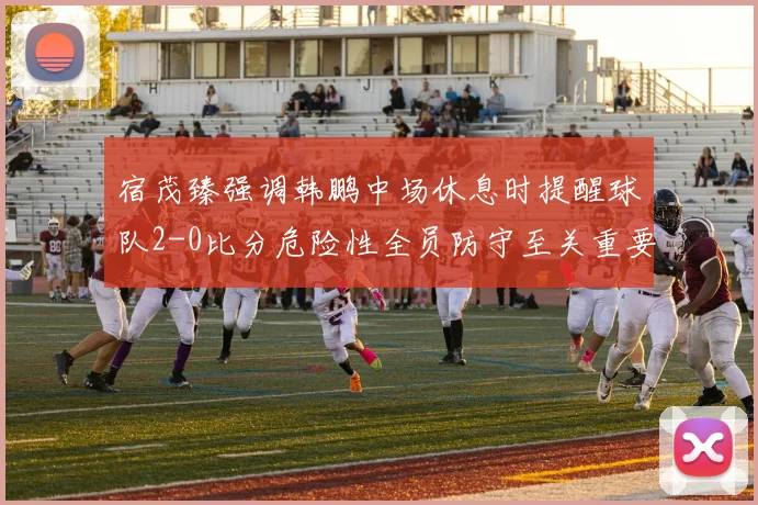 宿茂臻强调韩鹏中场休息时提醒球队2-0比分危险性全员防守至关重要