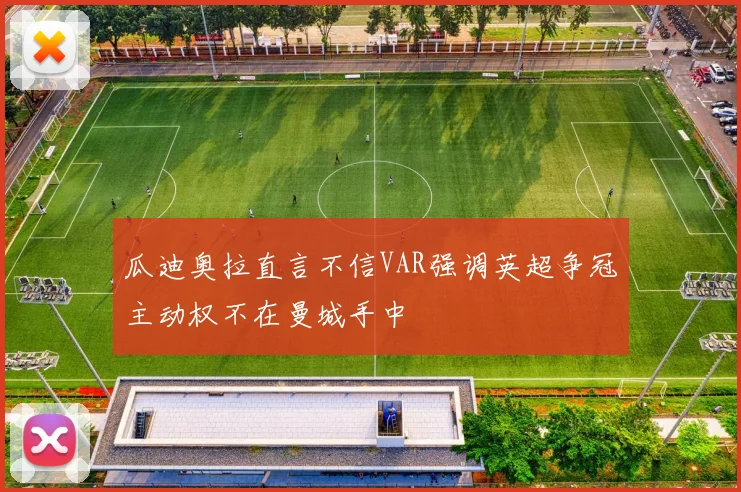 瓜迪奥拉直言不信VAR强调英超争冠主动权不在曼城手中