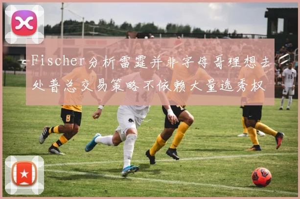 Fischer分析雷霆并非字母哥理想去处普总交易策略不依赖大量选秀权