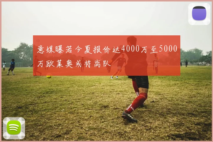 意媒曝若今夏报价达4000万至5000万欧莱奥或将离队