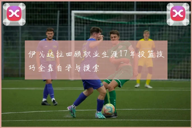 伊戈达拉回顾职业生涯17年投篮技巧全靠自学与摸索