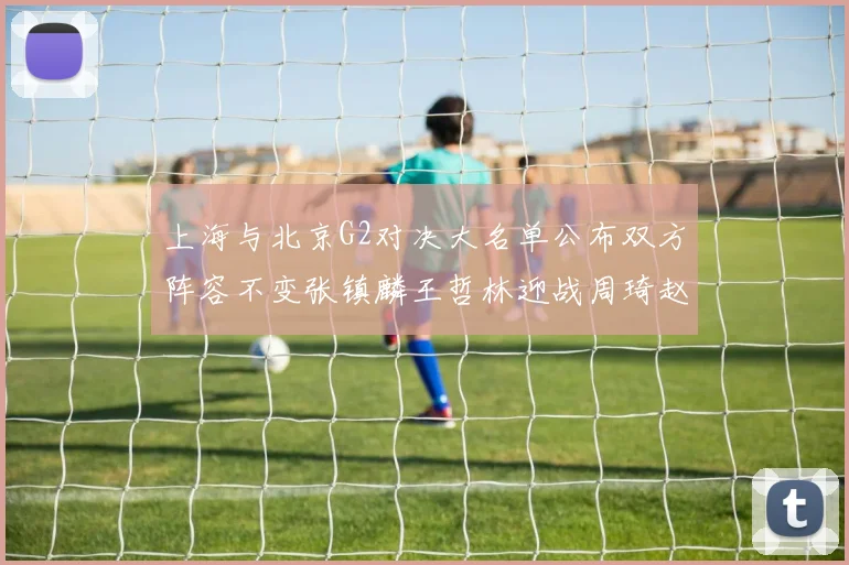 上海与北京G2对决大名单公布双方阵容不变张镇麟王哲林迎战周琦赵睿